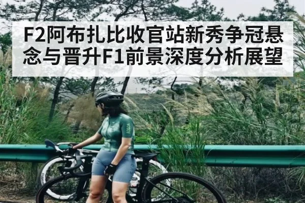 F2阿布扎比收官站新秀争冠悬念与晋升F1前景深度分析展望